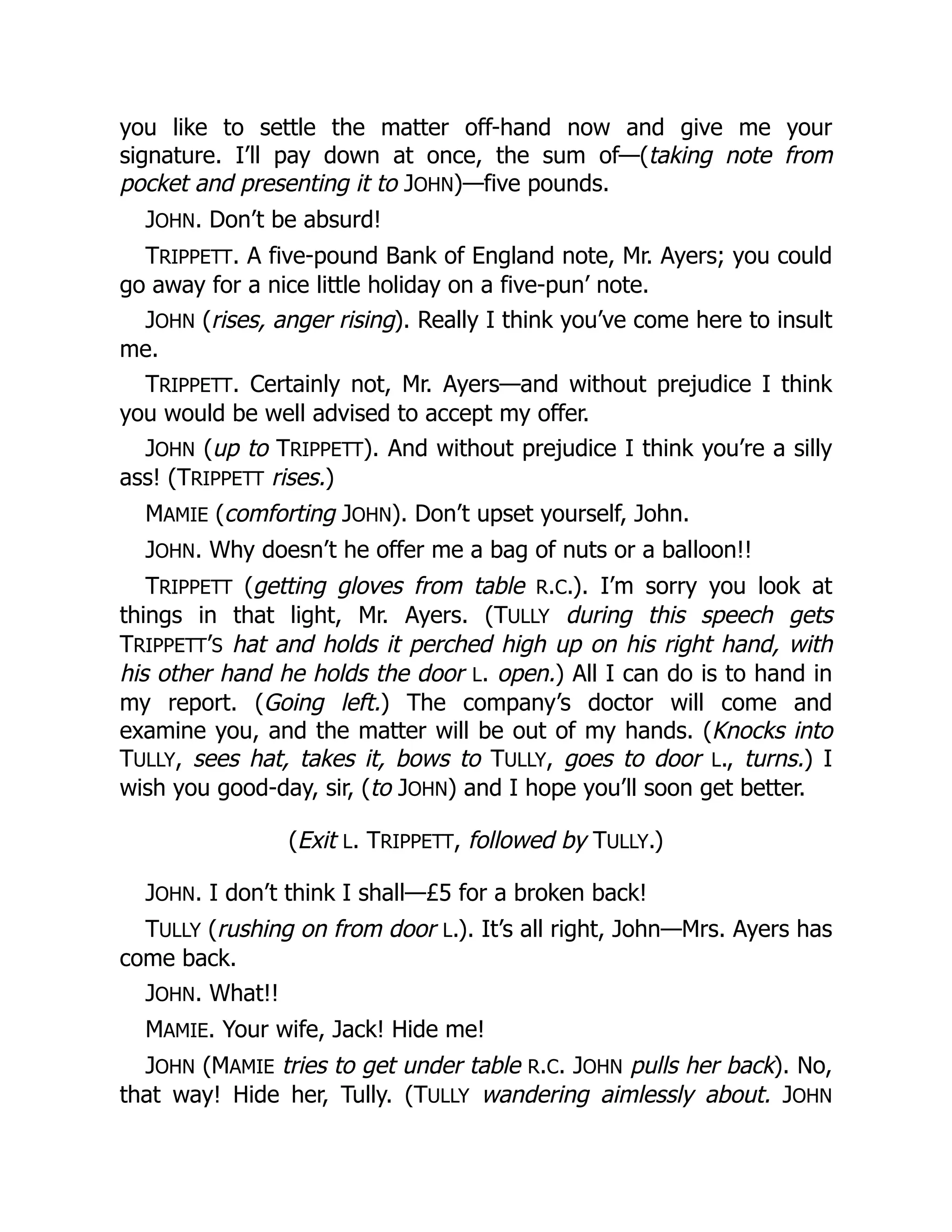 you like to settle the matter off-hand now and give me your
signature. I’ll pay down at once, the sum of—(taking note from
pocket and presenting it to JOHN)—five pounds.
JOHN. Don’t be absurd!
TRIPPETT. A five-pound Bank of England note, Mr. Ayers; you could
go away for a nice little holiday on a five-pun’ note.
JOHN (rises, anger rising). Really I think you’ve come here to insult
me.
TRIPPETT. Certainly not, Mr. Ayers—and without prejudice I think
you would be well advised to accept my offer.
JOHN (up to TRIPPETT). And without prejudice I think you’re a silly
ass! (TRIPPETT rises.)
MAMIE (comforting JOHN). Don’t upset yourself, John.
JOHN. Why doesn’t he offer me a bag of nuts or a balloon!!
TRIPPETT (getting gloves from table R.C.). I’m sorry you look at
things in that light, Mr. Ayers. (TULLY during this speech gets
TRIPPETT’S hat and holds it perched high up on his right hand, with
his other hand he holds the door L. open.) All I can do is to hand in
my report. (Going left.) The company’s doctor will come and
examine you, and the matter will be out of my hands. (Knocks into
TULLY, sees hat, takes it, bows to TULLY, goes to door L., turns.) I
wish you good-day, sir, (to JOHN) and I hope you’ll soon get better.
(Exit L. TRIPPETT, followed by TULLY.)
JOHN. I don’t think I shall—£5 for a broken back!
TULLY (rushing on from door L.). It’s all right, John—Mrs. Ayers has
come back.
JOHN. What!!
MAMIE. Your wife, Jack! Hide me!
JOHN (MAMIE tries to get under table R.C. JOHN pulls her back). No,
that way! Hide her, Tully. (TULLY wandering aimlessly about. JOHN
 