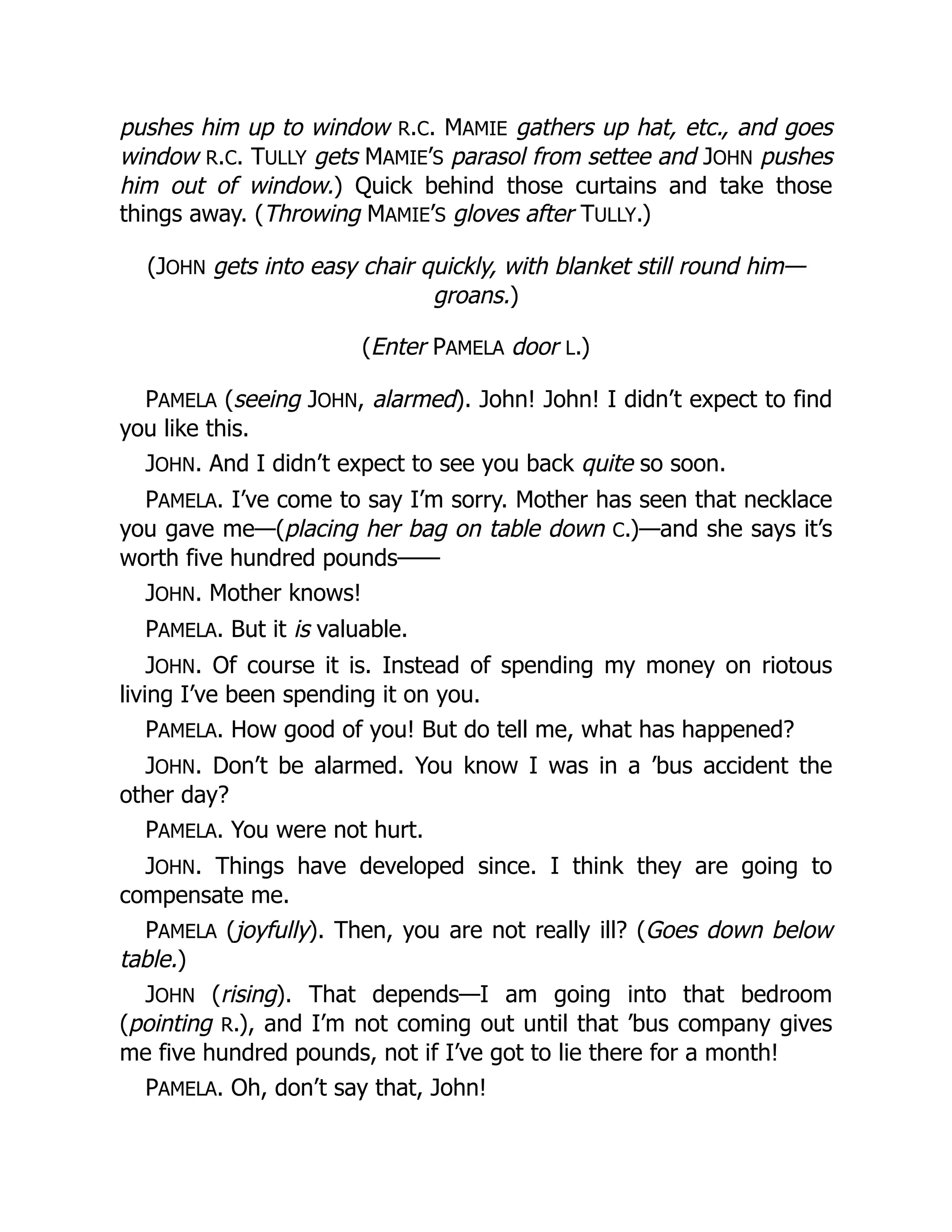 pushes him up to window R.C. MAMIE gathers up hat, etc., and goes
window R.C. TULLY gets MAMIE’S parasol from settee and JOHN pushes
him out of window.) Quick behind those curtains and take those
things away. (Throwing MAMIE’S gloves after TULLY.)
(JOHN gets into easy chair quickly, with blanket still round him—
groans.)
(Enter PAMELA door L.)
PAMELA (seeing JOHN, alarmed). John! John! I didn’t expect to find
you like this.
JOHN. And I didn’t expect to see you back quite so soon.
PAMELA. I’ve come to say I’m sorry. Mother has seen that necklace
you gave me—(placing her bag on table down C.)—and she says it’s
worth five hundred pounds——
JOHN. Mother knows!
PAMELA. But it is valuable.
JOHN. Of course it is. Instead of spending my money on riotous
living I’ve been spending it on you.
PAMELA. How good of you! But do tell me, what has happened?
JOHN. Don’t be alarmed. You know I was in a ’bus accident the
other day?
PAMELA. You were not hurt.
JOHN. Things have developed since. I think they are going to
compensate me.
PAMELA (joyfully). Then, you are not really ill? (Goes down below
table.)
JOHN (rising). That depends—I am going into that bedroom
(pointing R.), and I’m not coming out until that ’bus company gives
me five hundred pounds, not if I’ve got to lie there for a month!
PAMELA. Oh, don’t say that, John!
 