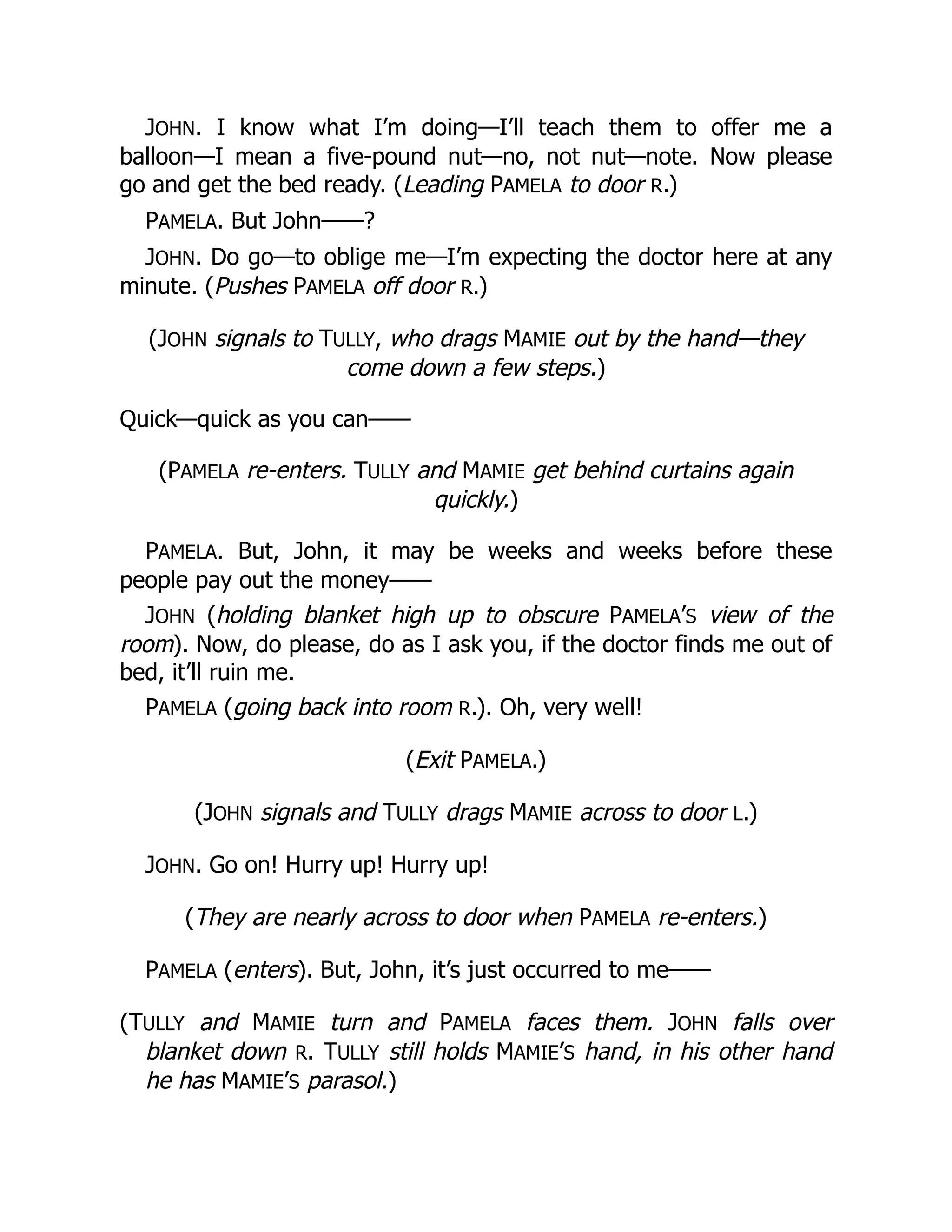 JOHN. I know what I’m doing—I’ll teach them to offer me a
balloon—I mean a five-pound nut—no, not nut—note. Now please
go and get the bed ready. (Leading PAMELA to door R.)
PAMELA. But John——?
JOHN. Do go—to oblige me—I’m expecting the doctor here at any
minute. (Pushes PAMELA off door R.)
(JOHN signals to TULLY, who drags MAMIE out by the hand—they
come down a few steps.)
Quick—quick as you can——
(PAMELA re-enters. TULLY and MAMIE get behind curtains again
quickly.)
PAMELA. But, John, it may be weeks and weeks before these
people pay out the money——
JOHN (holding blanket high up to obscure PAMELA’S view of the
room). Now, do please, do as I ask you, if the doctor finds me out of
bed, it’ll ruin me.
PAMELA (going back into room R.). Oh, very well!
(Exit PAMELA.)
(JOHN signals and TULLY drags MAMIE across to door L.)
JOHN. Go on! Hurry up! Hurry up!
(They are nearly across to door when PAMELA re-enters.)
PAMELA (enters). But, John, it’s just occurred to me——
(TULLY and MAMIE turn and PAMELA faces them. JOHN falls over
blanket down R. TULLY still holds MAMIE’S hand, in his other hand
he has MAMIE’S parasol.)
 