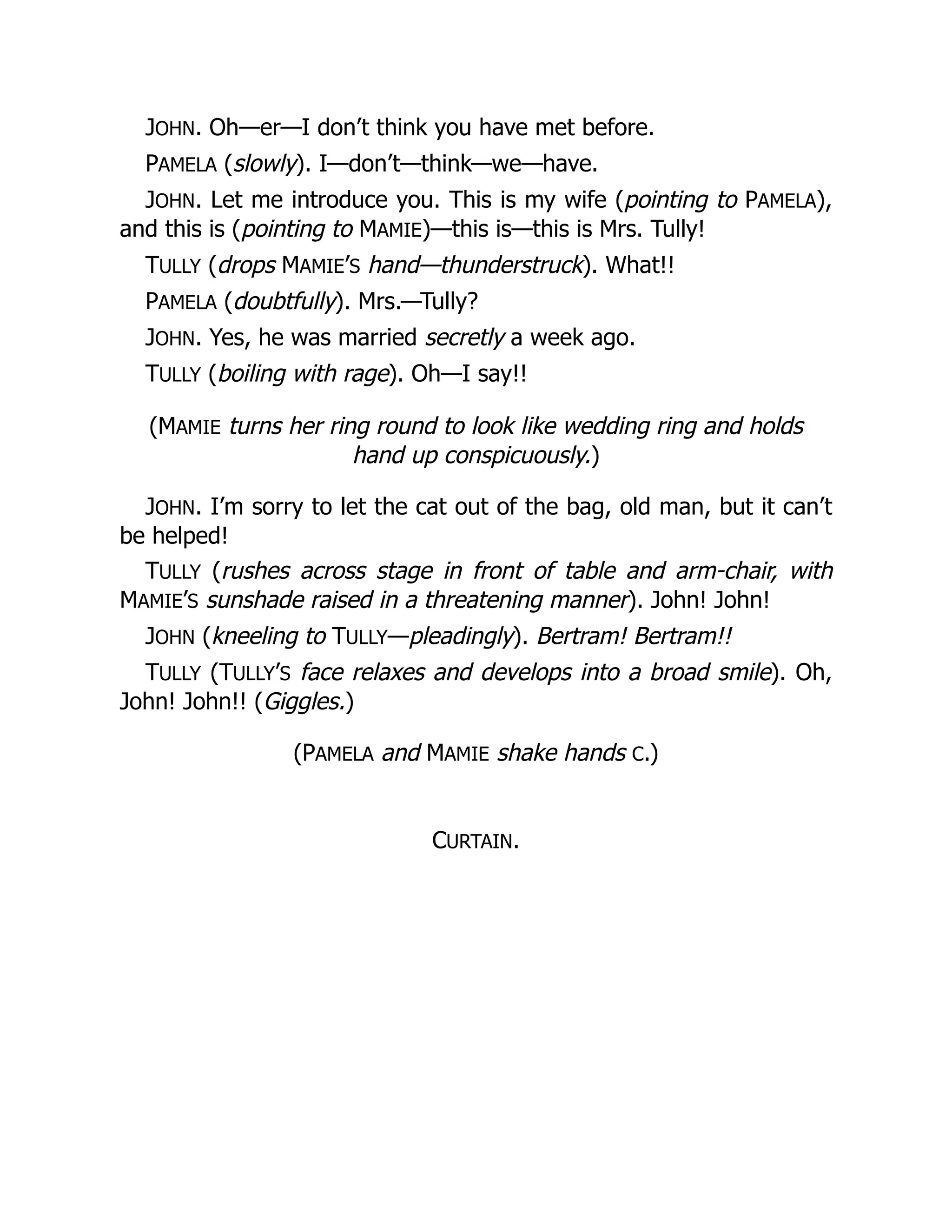JOHN. Oh—er—I don’t think you have met before.
PAMELA (slowly). I—don’t—think—we—have.
JOHN. Let me introduce you. This is my wife (pointing to PAMELA),
and this is (pointing to MAMIE)—this is—this is Mrs. Tully!
TULLY (drops MAMIE’S hand—thunderstruck). What!!
PAMELA (doubtfully). Mrs.—Tully?
JOHN. Yes, he was married secretly a week ago.
TULLY (boiling with rage). Oh—I say!!
(MAMIE turns her ring round to look like wedding ring and holds
hand up conspicuously.)
JOHN. I’m sorry to let the cat out of the bag, old man, but it can’t
be helped!
TULLY (rushes across stage in front of table and arm-chair, with
MAMIE’S sunshade raised in a threatening manner). John! John!
JOHN (kneeling to TULLY—pleadingly). Bertram! Bertram!!
TULLY (TULLY’S face relaxes and develops into a broad smile). Oh,
John! John!! (Giggles.)
(PAMELA and MAMIE shake hands C.)
CURTAIN.
 