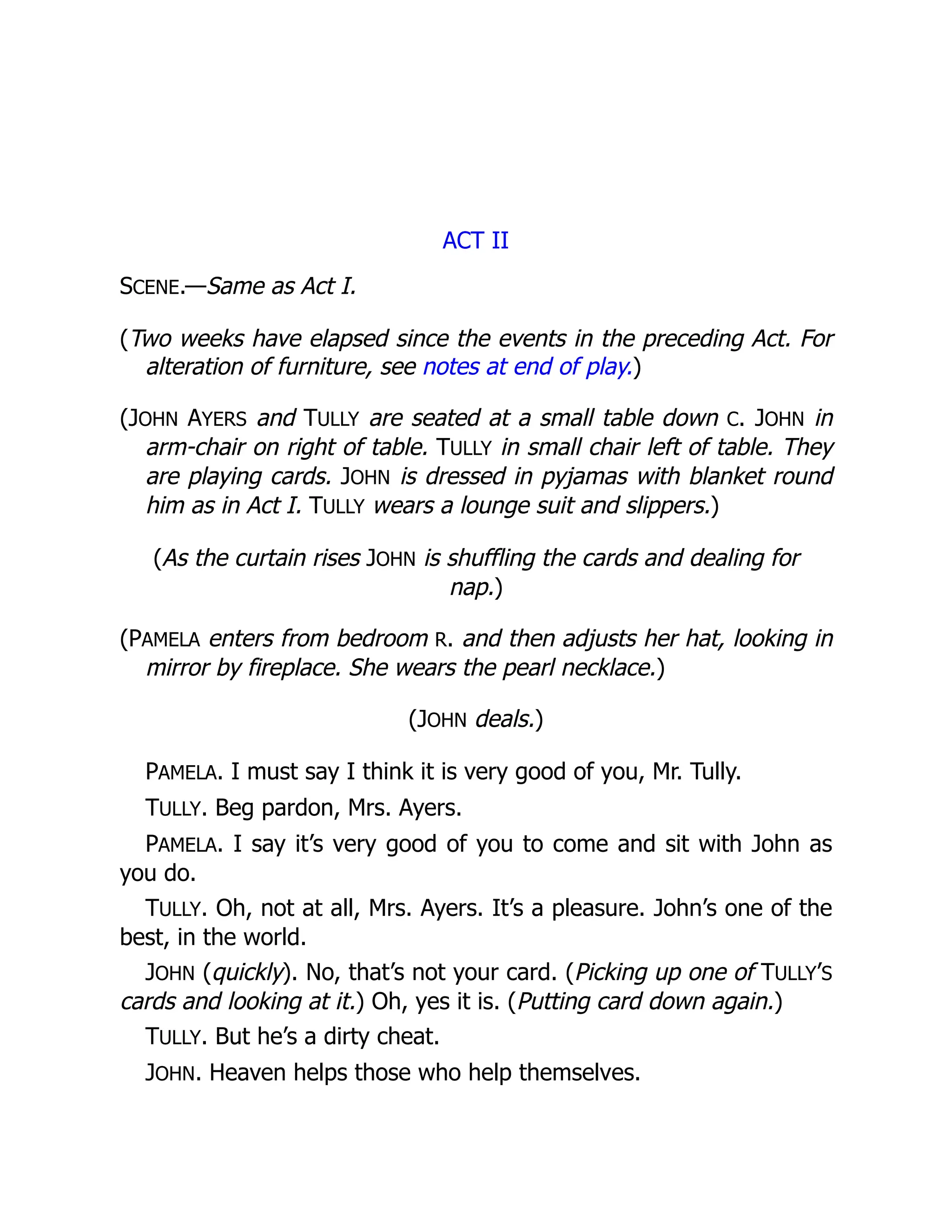 ACT II
SCENE.—Same as Act I.
(Two weeks have elapsed since the events in the preceding Act. For
alteration of furniture, see notes at end of play.)
(JOHN AYERS and TULLY are seated at a small table down C. JOHN in
arm-chair on right of table. TULLY in small chair left of table. They
are playing cards. JOHN is dressed in pyjamas with blanket round
him as in Act I. TULLY wears a lounge suit and slippers.)
(As the curtain rises JOHN is shuffling the cards and dealing for
nap.)
(PAMELA enters from bedroom R. and then adjusts her hat, looking in
mirror by fireplace. She wears the pearl necklace.)
(JOHN deals.)
PAMELA. I must say I think it is very good of you, Mr. Tully.
TULLY. Beg pardon, Mrs. Ayers.
PAMELA. I say it’s very good of you to come and sit with John as
you do.
TULLY. Oh, not at all, Mrs. Ayers. It’s a pleasure. John’s one of the
best, in the world.
JOHN (quickly). No, that’s not your card. (Picking up one of TULLY’S
cards and looking at it.) Oh, yes it is. (Putting card down again.)
TULLY. But he’s a dirty cheat.
JOHN. Heaven helps those who help themselves.
 