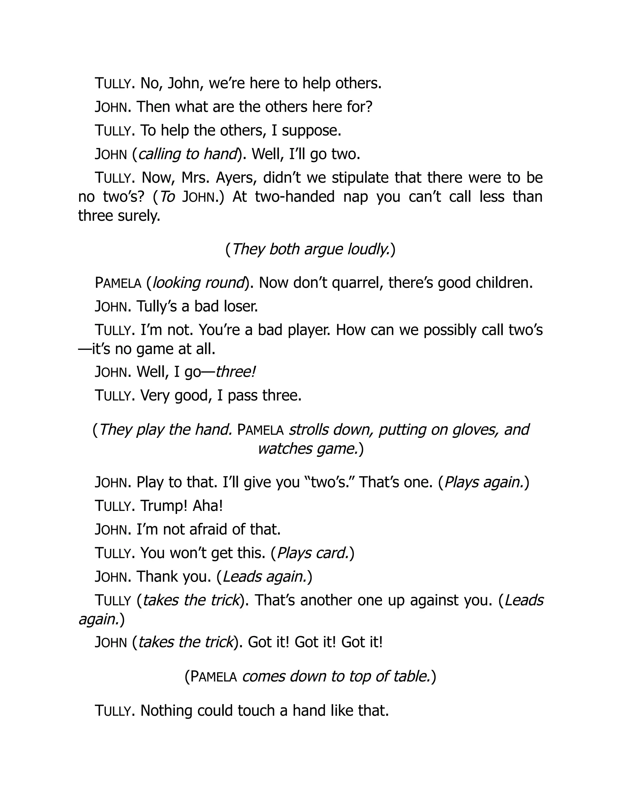 TULLY. No, John, we’re here to help others.
JOHN. Then what are the others here for?
TULLY. To help the others, I suppose.
JOHN (calling to hand). Well, I’ll go two.
TULLY. Now, Mrs. Ayers, didn’t we stipulate that there were to be
no two’s? (To JOHN.) At two-handed nap you can’t call less than
three surely.
(They both argue loudly.)
PAMELA (looking round). Now don’t quarrel, there’s good children.
JOHN. Tully’s a bad loser.
TULLY. I’m not. You’re a bad player. How can we possibly call two’s
—it’s no game at all.
JOHN. Well, I go—three!
TULLY. Very good, I pass three.
(They play the hand. PAMELA strolls down, putting on gloves, and
watches game.)
JOHN. Play to that. I’ll give you “two’s.” That’s one. (Plays again.)
TULLY. Trump! Aha!
JOHN. I’m not afraid of that.
TULLY. You won’t get this. (Plays card.)
JOHN. Thank you. (Leads again.)
TULLY (takes the trick). That’s another one up against you. (Leads
again.)
JOHN (takes the trick). Got it! Got it! Got it!
(PAMELA comes down to top of table.)
TULLY. Nothing could touch a hand like that.
 