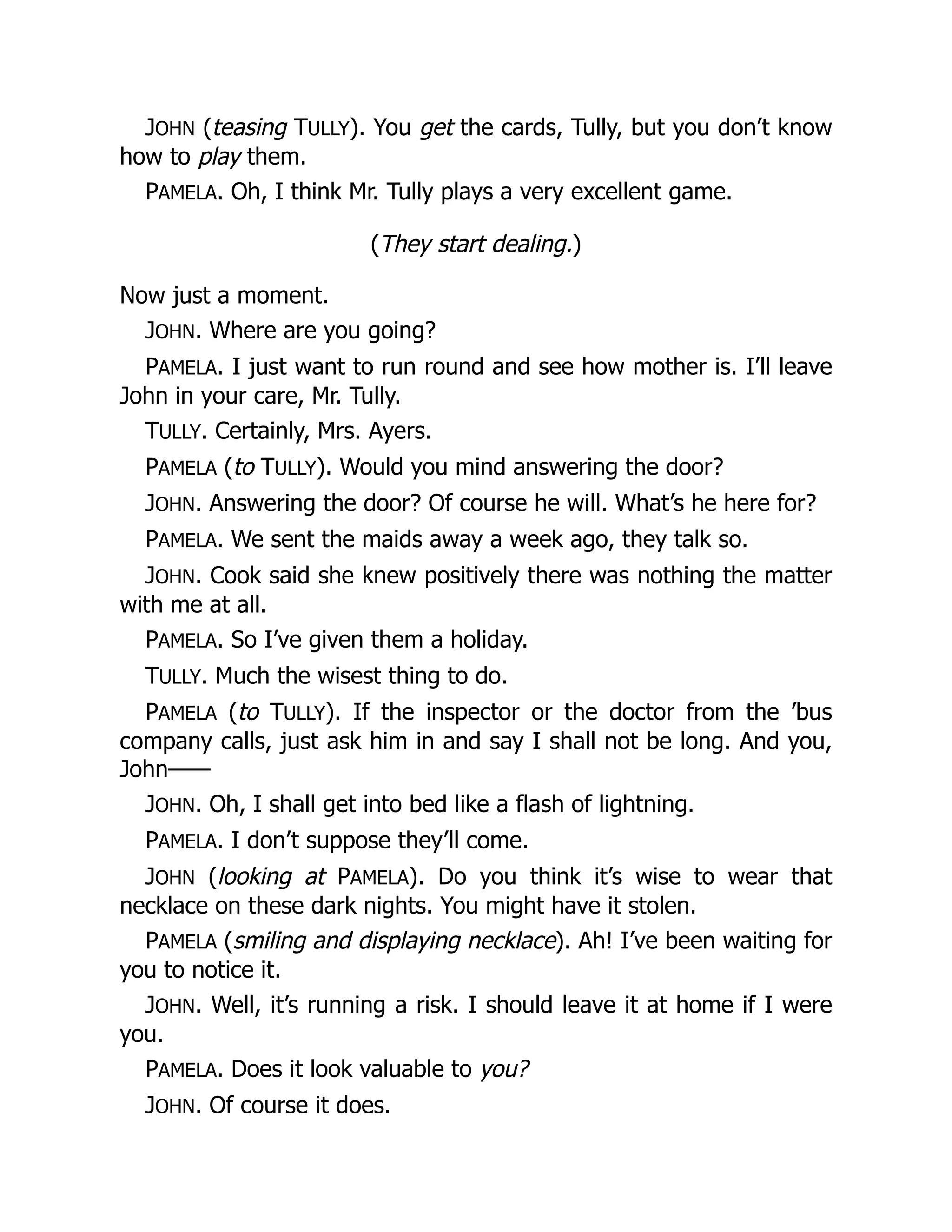 JOHN (teasing TULLY). You get the cards, Tully, but you don’t know
how to play them.
PAMELA. Oh, I think Mr. Tully plays a very excellent game.
(They start dealing.)
Now just a moment.
JOHN. Where are you going?
PAMELA. I just want to run round and see how mother is. I’ll leave
John in your care, Mr. Tully.
TULLY. Certainly, Mrs. Ayers.
PAMELA (to TULLY). Would you mind answering the door?
JOHN. Answering the door? Of course he will. What’s he here for?
PAMELA. We sent the maids away a week ago, they talk so.
JOHN. Cook said she knew positively there was nothing the matter
with me at all.
PAMELA. So I’ve given them a holiday.
TULLY. Much the wisest thing to do.
PAMELA (to TULLY). If the inspector or the doctor from the ’bus
company calls, just ask him in and say I shall not be long. And you,
John——
JOHN. Oh, I shall get into bed like a flash of lightning.
PAMELA. I don’t suppose they’ll come.
JOHN (looking at PAMELA). Do you think it’s wise to wear that
necklace on these dark nights. You might have it stolen.
PAMELA (smiling and displaying necklace). Ah! I’ve been waiting for
you to notice it.
JOHN. Well, it’s running a risk. I should leave it at home if I were
you.
PAMELA. Does it look valuable to you?
JOHN. Of course it does.
 