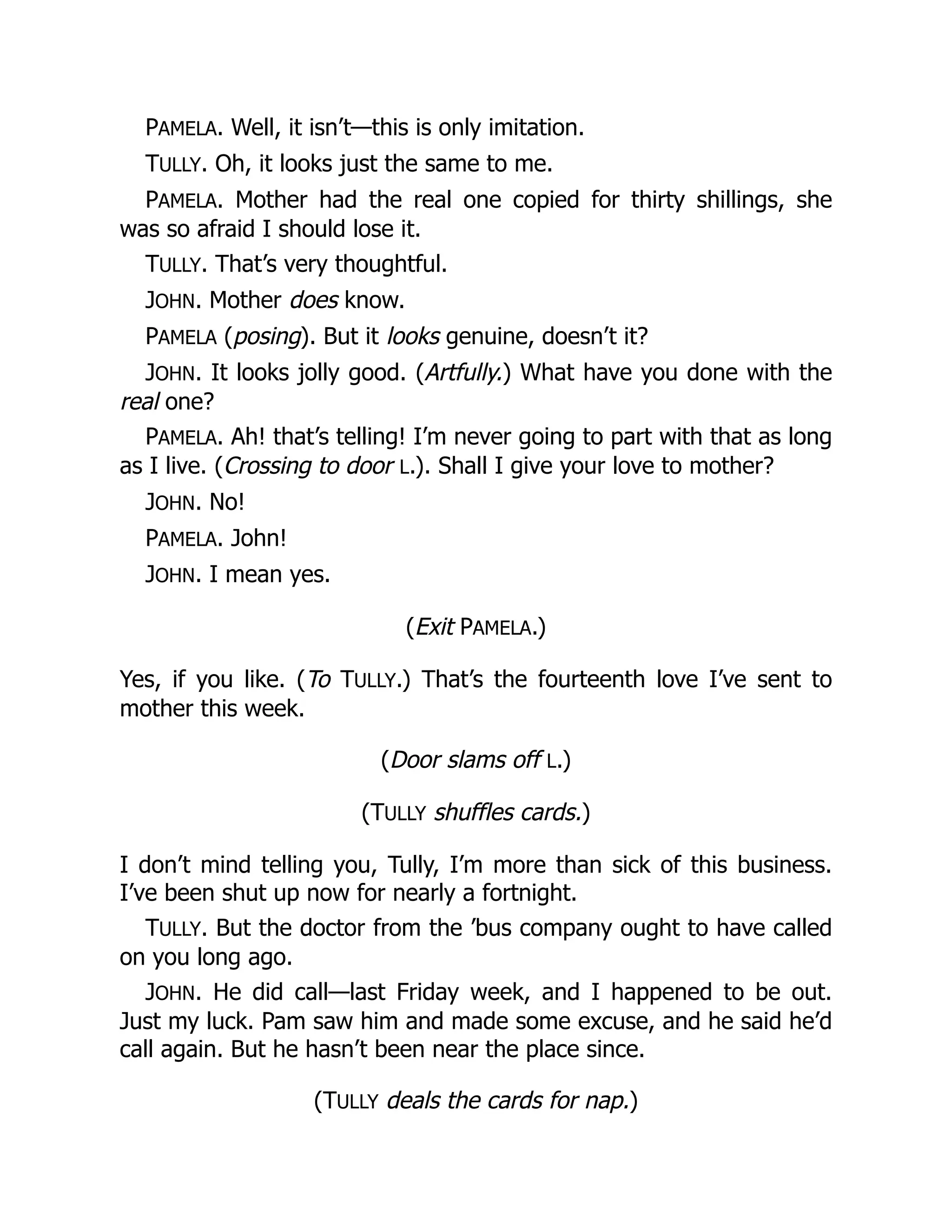 PAMELA. Well, it isn’t—this is only imitation.
TULLY. Oh, it looks just the same to me.
PAMELA. Mother had the real one copied for thirty shillings, she
was so afraid I should lose it.
TULLY. That’s very thoughtful.
JOHN. Mother does know.
PAMELA (posing). But it looks genuine, doesn’t it?
JOHN. It looks jolly good. (Artfully.) What have you done with the
real one?
PAMELA. Ah! that’s telling! I’m never going to part with that as long
as I live. (Crossing to door L.). Shall I give your love to mother?
JOHN. No!
PAMELA. John!
JOHN. I mean yes.
(Exit PAMELA.)
Yes, if you like. (To TULLY.) That’s the fourteenth love I’ve sent to
mother this week.
(Door slams off L.)
(TULLY shuffles cards.)
I don’t mind telling you, Tully, I’m more than sick of this business.
I’ve been shut up now for nearly a fortnight.
TULLY. But the doctor from the ’bus company ought to have called
on you long ago.
JOHN. He did call—last Friday week, and I happened to be out.
Just my luck. Pam saw him and made some excuse, and he said he’d
call again. But he hasn’t been near the place since.
(TULLY deals the cards for nap.)
 