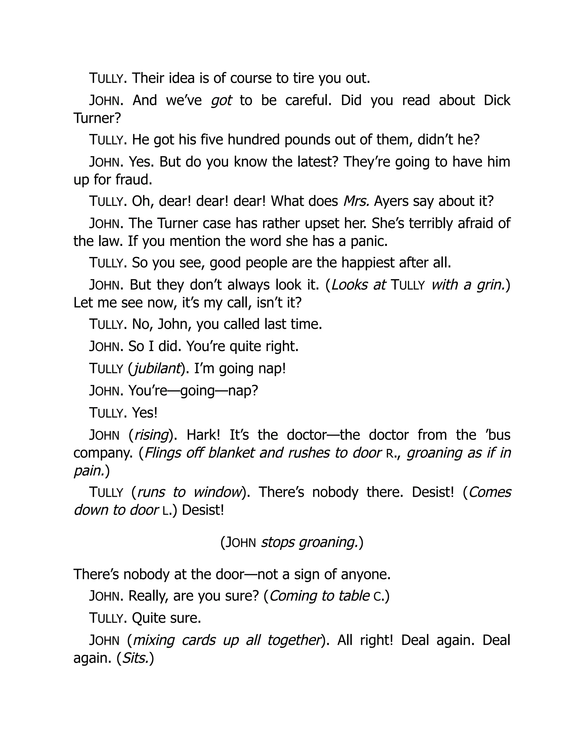 TULLY. Their idea is of course to tire you out.
JOHN. And we’ve got to be careful. Did you read about Dick
Turner?
TULLY. He got his five hundred pounds out of them, didn’t he?
JOHN. Yes. But do you know the latest? They’re going to have him
up for fraud.
TULLY. Oh, dear! dear! dear! What does Mrs. Ayers say about it?
JOHN. The Turner case has rather upset her. She’s terribly afraid of
the law. If you mention the word she has a panic.
TULLY. So you see, good people are the happiest after all.
JOHN. But they don’t always look it. (Looks at TULLY with a grin.)
Let me see now, it’s my call, isn’t it?
TULLY. No, John, you called last time.
JOHN. So I did. You’re quite right.
TULLY (jubilant). I’m going nap!
JOHN. You’re—going—nap?
TULLY. Yes!
JOHN (rising). Hark! It’s the doctor—the doctor from the ’bus
company. (Flings off blanket and rushes to door R., groaning as if in
pain.)
TULLY (runs to window). There’s nobody there. Desist! (Comes
down to door L.) Desist!
(JOHN stops groaning.)
There’s nobody at the door—not a sign of anyone.
JOHN. Really, are you sure? (Coming to table C.)
TULLY. Quite sure.
JOHN (mixing cards up all together). All right! Deal again. Deal
again. (Sits.)
 