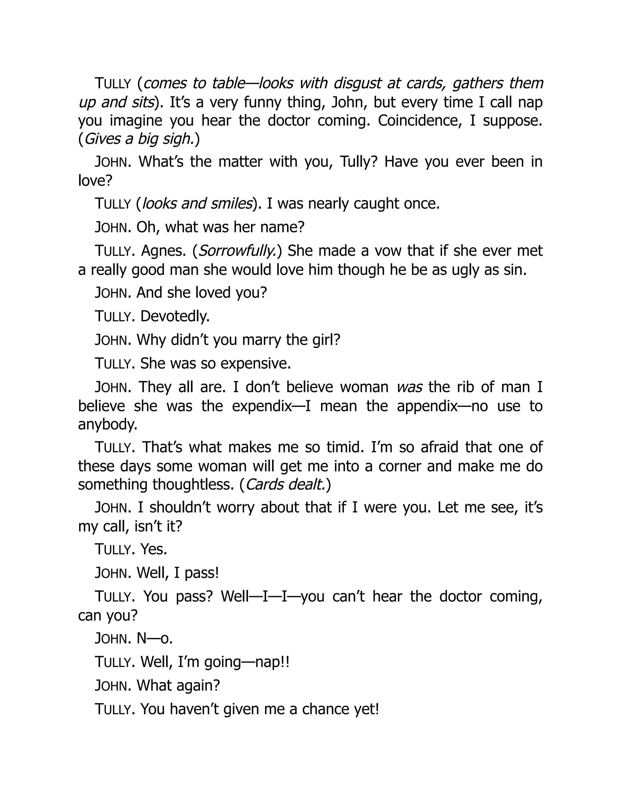 TULLY (comes to table—looks with disgust at cards, gathers them
up and sits). It’s a very funny thing, John, but every time I call nap
you imagine you hear the doctor coming. Coincidence, I suppose.
(Gives a big sigh.)
JOHN. What’s the matter with you, Tully? Have you ever been in
love?
TULLY (looks and smiles). I was nearly caught once.
JOHN. Oh, what was her name?
TULLY. Agnes. (Sorrowfully.) She made a vow that if she ever met
a really good man she would love him though he be as ugly as sin.
JOHN. And she loved you?
TULLY. Devotedly.
JOHN. Why didn’t you marry the girl?
TULLY. She was so expensive.
JOHN. They all are. I don’t believe woman was the rib of man I
believe she was the expendix—I mean the appendix—no use to
anybody.
TULLY. That’s what makes me so timid. I’m so afraid that one of
these days some woman will get me into a corner and make me do
something thoughtless. (Cards dealt.)
JOHN. I shouldn’t worry about that if I were you. Let me see, it’s
my call, isn’t it?
TULLY. Yes.
JOHN. Well, I pass!
TULLY. You pass? Well—I—I—you can’t hear the doctor coming,
can you?
JOHN. N—o.
TULLY. Well, I’m going—nap!!
JOHN. What again?
TULLY. You haven’t given me a chance yet!
 