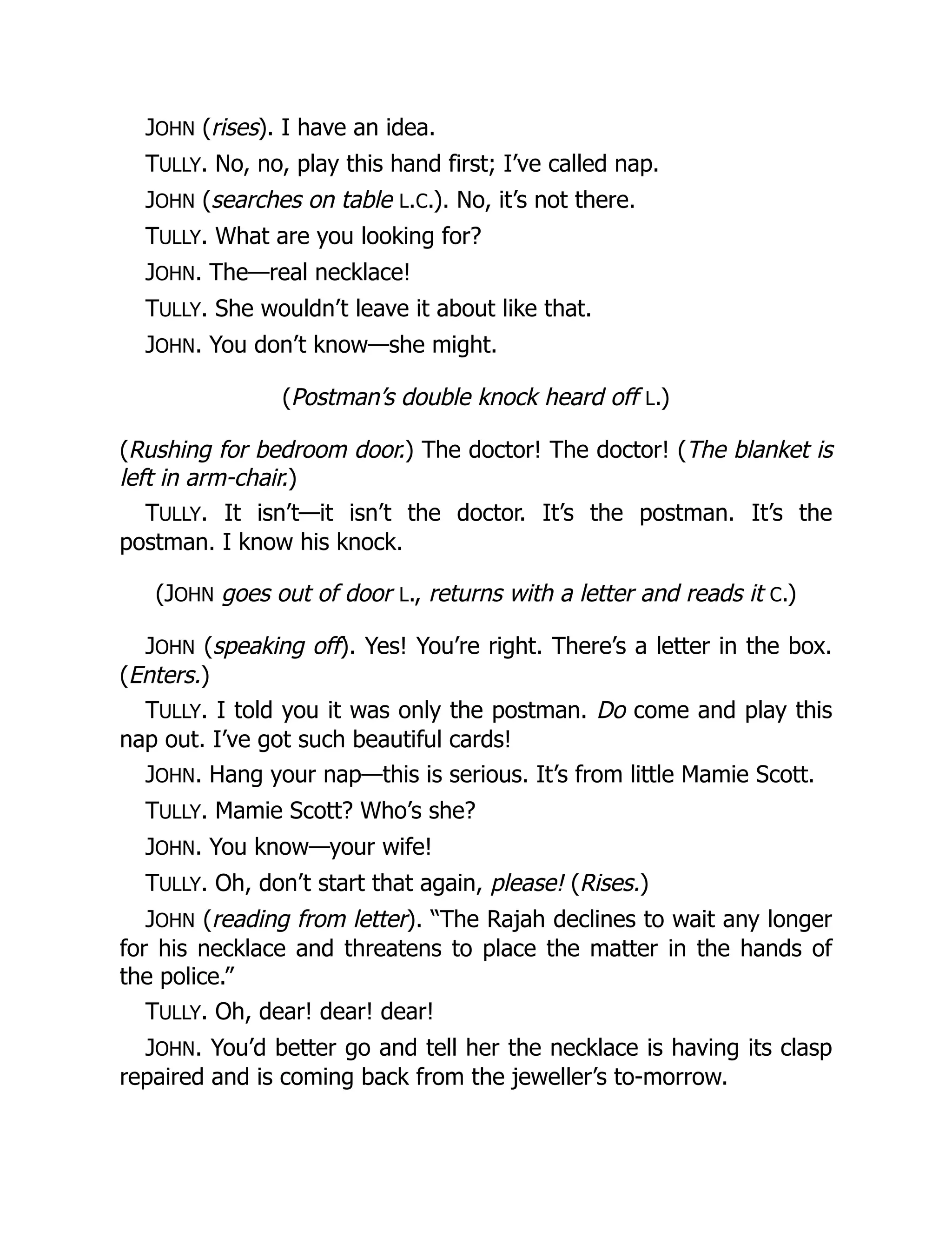 JOHN (rises). I have an idea.
TULLY. No, no, play this hand first; I’ve called nap.
JOHN (searches on table L.C.). No, it’s not there.
TULLY. What are you looking for?
JOHN. The—real necklace!
TULLY. She wouldn’t leave it about like that.
JOHN. You don’t know—she might.
(Postman’s double knock heard off L.)
(Rushing for bedroom door.) The doctor! The doctor! (The blanket is
left in arm-chair.)
TULLY. It isn’t—it isn’t the doctor. It’s the postman. It’s the
postman. I know his knock.
(JOHN goes out of door L., returns with a letter and reads it C.)
JOHN (speaking off). Yes! You’re right. There’s a letter in the box.
(Enters.)
TULLY. I told you it was only the postman. Do come and play this
nap out. I’ve got such beautiful cards!
JOHN. Hang your nap—this is serious. It’s from little Mamie Scott.
TULLY. Mamie Scott? Who’s she?
JOHN. You know—your wife!
TULLY. Oh, don’t start that again, please! (Rises.)
JOHN (reading from letter). “The Rajah declines to wait any longer
for his necklace and threatens to place the matter in the hands of
the police.”
TULLY. Oh, dear! dear! dear!
JOHN. You’d better go and tell her the necklace is having its clasp
repaired and is coming back from the jeweller’s to-morrow.
 