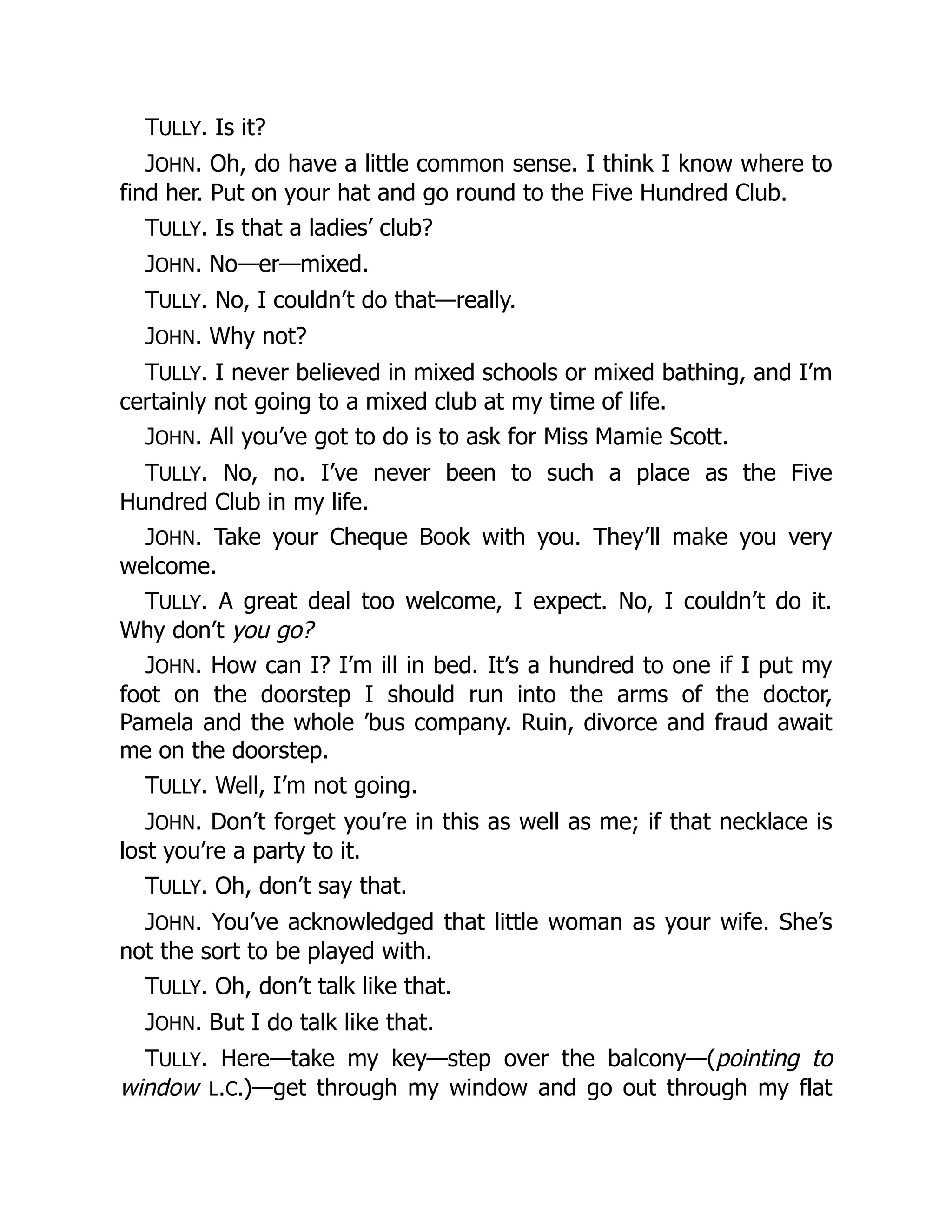 TULLY. Is it?
JOHN. Oh, do have a little common sense. I think I know where to
find her. Put on your hat and go round to the Five Hundred Club.
TULLY. Is that a ladies’ club?
JOHN. No—er—mixed.
TULLY. No, I couldn’t do that—really.
JOHN. Why not?
TULLY. I never believed in mixed schools or mixed bathing, and I’m
certainly not going to a mixed club at my time of life.
JOHN. All you’ve got to do is to ask for Miss Mamie Scott.
TULLY. No, no. I’ve never been to such a place as the Five
Hundred Club in my life.
JOHN. Take your Cheque Book with you. They’ll make you very
welcome.
TULLY. A great deal too welcome, I expect. No, I couldn’t do it.
Why don’t you go?
JOHN. How can I? I’m ill in bed. It’s a hundred to one if I put my
foot on the doorstep I should run into the arms of the doctor,
Pamela and the whole ’bus company. Ruin, divorce and fraud await
me on the doorstep.
TULLY. Well, I’m not going.
JOHN. Don’t forget you’re in this as well as me; if that necklace is
lost you’re a party to it.
TULLY. Oh, don’t say that.
JOHN. You’ve acknowledged that little woman as your wife. She’s
not the sort to be played with.
TULLY. Oh, don’t talk like that.
JOHN. But I do talk like that.
TULLY. Here—take my key—step over the balcony—(pointing to
window L.C.)—get through my window and go out through my flat
 
