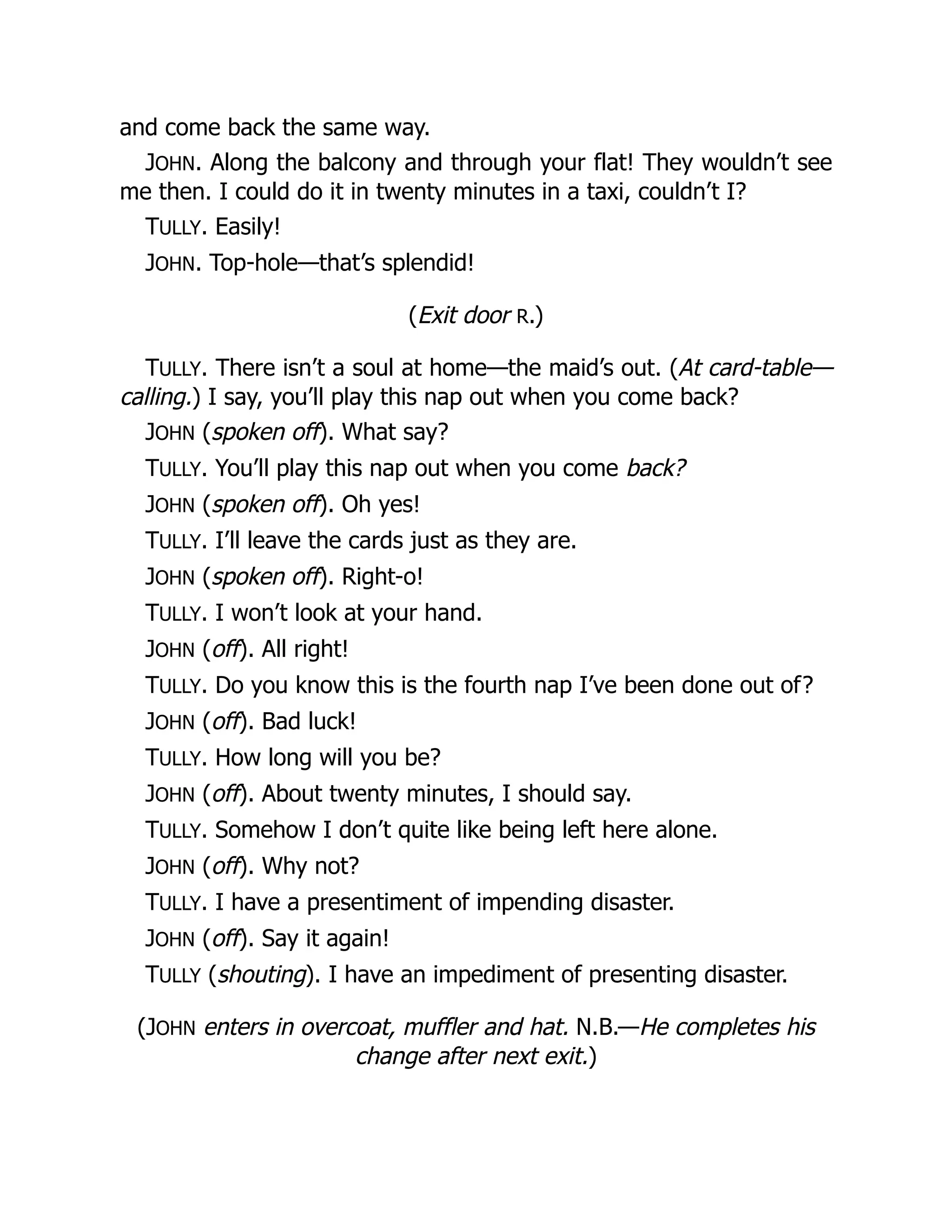 and come back the same way.
JOHN. Along the balcony and through your flat! They wouldn’t see
me then. I could do it in twenty minutes in a taxi, couldn’t I?
TULLY. Easily!
JOHN. Top-hole—that’s splendid!
(Exit door R.)
TULLY. There isn’t a soul at home—the maid’s out. (At card-table—
calling.) I say, you’ll play this nap out when you come back?
JOHN (spoken off). What say?
TULLY. You’ll play this nap out when you come back?
JOHN (spoken off). Oh yes!
TULLY. I’ll leave the cards just as they are.
JOHN (spoken off). Right-o!
TULLY. I won’t look at your hand.
JOHN (off). All right!
TULLY. Do you know this is the fourth nap I’ve been done out of?
JOHN (off). Bad luck!
TULLY. How long will you be?
JOHN (off). About twenty minutes, I should say.
TULLY. Somehow I don’t quite like being left here alone.
JOHN (off). Why not?
TULLY. I have a presentiment of impending disaster.
JOHN (off). Say it again!
TULLY (shouting). I have an impediment of presenting disaster.
(JOHN enters in overcoat, muffler and hat. N.B.—He completes his
change after next exit.)
 