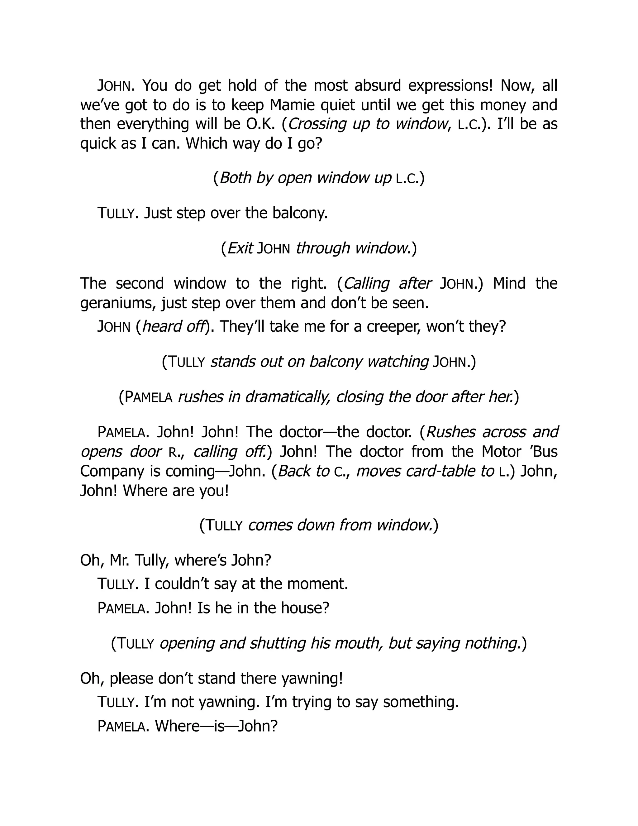 JOHN. You do get hold of the most absurd expressions! Now, all
we’ve got to do is to keep Mamie quiet until we get this money and
then everything will be O.K. (Crossing up to window, L.C.). I’ll be as
quick as I can. Which way do I go?
(Both by open window up L.C.)
TULLY. Just step over the balcony.
(Exit JOHN through window.)
The second window to the right. (Calling after JOHN.) Mind the
geraniums, just step over them and don’t be seen.
JOHN (heard off). They’ll take me for a creeper, won’t they?
(TULLY stands out on balcony watching JOHN.)
(PAMELA rushes in dramatically, closing the door after her.)
PAMELA. John! John! The doctor—the doctor. (Rushes across and
opens door R., calling off.) John! The doctor from the Motor ’Bus
Company is coming—John. (Back to C., moves card-table to L.) John,
John! Where are you!
(TULLY comes down from window.)
Oh, Mr. Tully, where’s John?
TULLY. I couldn’t say at the moment.
PAMELA. John! Is he in the house?
(TULLY opening and shutting his mouth, but saying nothing.)
Oh, please don’t stand there yawning!
TULLY. I’m not yawning. I’m trying to say something.
PAMELA. Where—is—John?
 