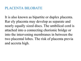 PLACENTA BILOBATE
It is also known as bipartite or duplex placenta.
Rar ely placenta may develop as separate and
nearly equally sized discs. The umbilical cord is
attached into a connecting chorionic bridge or
into the intervening membranes in between the
two placental lobes. The risk of placenta previa
and accreta high.
 