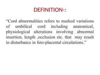 DEFINITION-:
“Cord abnormalities refers to marked variations
of umbilical cord including anatomical,
physiological alterations involving abnormal
insertion, length ,occlusion etc. that may result
in disturbance in feto-placental circulations.”
 