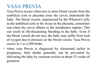 VASA PREVIA
Vasa Previa occurs when one or more blood vessels from the
umbilical cord or placenta cross the cervix underneath the
baby. The blood vessels, unprotected by the Wharton's jelly
in the umbilical cord or the tissue in the placenta, sometimes
tear when the cervix dilates or the membranes rupture. This
can result in life-threatening bleeding in the baby. Even if
the blood vessels do not tear, the baby may suffer from lack
of oxygen due to pressure on the blood vessels. Vasa Previa
occurs in 1 in 2,500 births
• when vasa Previa is diagnosed by ultrasound earlier in
pregnancy, fetal deaths generally can be prevented by
delivering the baby by cesarean section at about 35 weeks of
gestation.
 