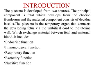 INTRODUCTION
The placenta is developed from two sources. The principal
component is fetal which develops from the chorion
frondosum and the maternal component consists of decidua
basalis.The placenta is the temporary organ that connects
the developing fetus via the umbilical cord to the uterine
wall. Which exchange material between fetal and maternal
blood. It includes
•Endocrine function
•Immunological function
•Respiratory function
•Excretory function
•Nutritive function
 