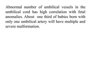 Abnormal number of umbilical vessels in the
umbilical cord has high correlation with fetal
anomalies. About one third of babies born with
only one umbilical artery will have multiple and
severe malformation.
 