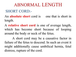 ABNORMAL LENGTH
SHORT CORD:-
An absolute short cord is one that is short in
length.
A relative short cord is one of average length,
which has become short because of looping
around the body or neck of the fetus.
A short cord may be a causative factor in
failure of the fetus to descend. In such an event it
might additionally cause umbilical hernia, fetal
distress, rupture of the cord.
 