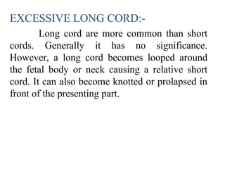 EXCESSIVE LONG CORD:-
Long cord are more common than short
cords. Generally it has no significance.
However, a long cord becomes looped around
the fetal body or neck causing a relative short
cord. It can also become knotted or prolapsed in
front of the presenting part.
 