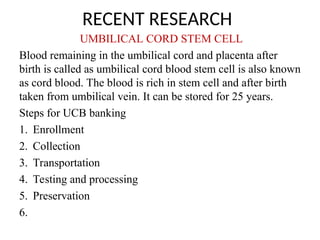 RECENT RESEARCH
UMBILICAL CORD STEM CELL
Blood remaining in the umbilical cord and placenta after
birth is called as umbilical cord blood stem cell is also known
as cord blood. The blood is rich in stem cell and after birth
taken from umbilical vein. It can be stored for 25 years.
Steps for UCB banking
1. Enrollment
2. Collection
3. Transportation
4. Testing and processing
5. Preservation
6.
 