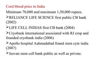 Cord blood price in India
Minimum 70,000 and maximum 1,50,000 rupees.
RELIANCE LIFE SCIENCE first public CB bank
(2002)
LIFE CELL INDIAS first CB bank (2004)
Cryobank international associated with RJ crop and
founded cryobank india (2006)
Apollo hospital Aahmadabad found stem cyte india
(2007)
Jeevan stem cell bank public as well as private.
 