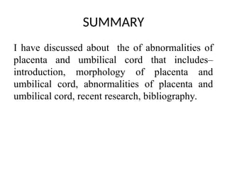 SUMMARY
I have discussed about the of abnormalities of
placenta and umbilical cord that includes–
introduction, morphology of placenta and
umbilical cord, abnormalities of placenta and
umbilical cord, recent research, bibliography.
 