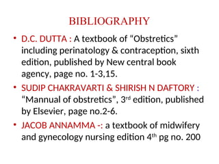 BIBLIOGRAPHY
• D.C. DUTTA : A textbook of “Obstretics”
including perinatology & contraception, sixth
edition, published by New central book
agency, page no. 1-3,15.
• SUDIP CHAKRAVARTI & SHIRISH N DAFTORY :
“Mannual of obstretics”, 3rd
edition, published
by Elsevier, page no.2-6.
• JACOB ANNAMMA -: a textbook of midwifery
and gynecology nursing edition 4th
pg no. 200
 