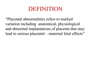 DEFINITION
“Placental abnormalities refers to marked
variation including anatomical, physiological
and abnormal implantations of placenta that may
lead to serious placental – maternal fetal effects”
 