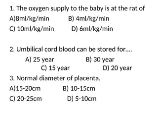 1. The oxygen supply to the baby is at the rat of
A)8ml/kg/min B) 4ml/kg/min
C) 10ml/kg/min D) 6ml/kg/min
2. Umbilical cord blood can be stored for….
A) 25 year B) 30 year
C) 15 year D) 20 year
3. Normal diameter of placenta.
A)15-20cm B) 10-15cm
C) 20-25cm D) 5-10cm
 