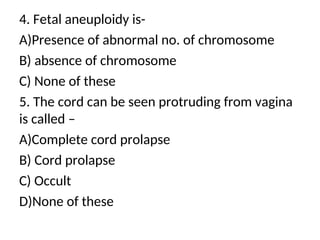4. Fetal aneuploidy is-
A)Presence of abnormal no. of chromosome
B) absence of chromosome
C) None of these
5. The cord can be seen protruding from vagina
is called –
A)Complete cord prolapse
B) Cord prolapse
C) Occult
D)None of these
 