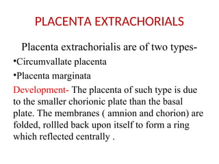 PLACENTA EXTRACHORIALS
Placenta extrachorialis are of two types-
•Circumvallate placenta
•Placenta marginata
Development- The placenta of such type is due
to the smaller chorionic plate than the basal
plate. The membranes ( amnion and chorion) are
folded, rollled back upon itself to form a ring
which reflected centrally .
 