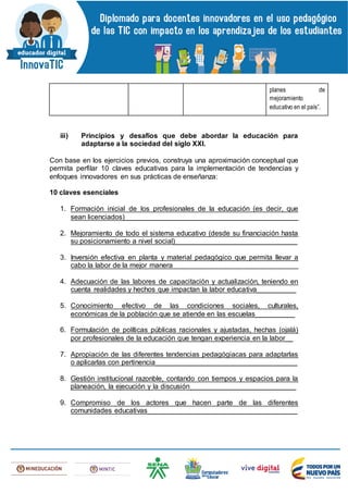 planes de
mejoramiento
educativo en el país”.
iii) Principios y desafíos que debe abordar la educación para
adaptarse a la sociedad del siglo XXI.
Con base en los ejercicios previos, construya una aproximación conceptual que
permita perfilar 10 claves educativas para la implementación de tendencias y
enfoques innovadores en sus prácticas de enseñanza:
10 claves esenciales
1. Formación inicial de los profesionales de la educación (es decir, que
sean licenciados)____________________________________________
2. Mejoramiento de todo el sistema educativo (desde su financiación hasta
su posicionamiento a nivel social)_______________________________
3. Inversión efectiva en planta y material pedagógico que permita llevar a
cabo la labor de la mejor manera________________________________
4. Adecuación de las labores de capacitación y actualización, teniendo en
cuenta realidades y hechos que impactan la labor educativa__________
5. Conocimiento efectivo de las condiciones sociales, culturales,
económicas de la población que se atiende en las escuelas__________
6. Formulación de políticas públicas racionales y ajustadas, hechas (ojalá)
por profesionales de la educación que tengan experiencia en la labor__
7. Apropiación de las diferentes tendencias pedagógiacas para adaptarlas
o aplicarlas con pertinencia____________________________________
8. Gestión institucional razonble, contando con tiempos y espacios para la
planeación, la ejecución y la discusión___________________________
9. Compromiso de los actores que hacen parte de las diferentes
comunidades educativas______________________________________
 