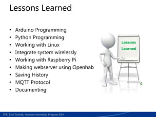 Medical Section | Work accedients required papers for refund process | June 2015PPE, Test Technik, Summer Internship Program 2016
• Arduino Programming
• Python Programming
• Working with Linux
• Integrate system wirelessly
• Working with Raspberry Pi
• Making webserver using Openhab
• Saving History
• MQTT Protocol
• Documenting
Lessons Learned
 