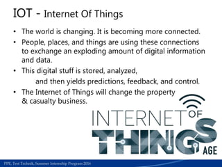 Medical Section | Work accedients required papers for refund process | June 2015PPE, Test Technik, Summer Internship Program 2016
IOT - Internet Of Things
• The world is changing. It is becoming more connected.
• People, places, and things are using these connections
to exchange an exploding amount of digital information
and data.
• This digital stuff is stored, analyzed,
and then yields predictions, feedback, and control.
• The Internet of Things will change the property
& casualty business.
 