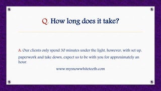 Q. How long does it take?
A. Our clients only spend 30 minutes under the light, however, with set up,
paperwork and take down, expect us to be with you for approximately an
hour.
www.mysnowwhiteteeth.com
 