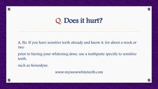 Q. Does it hurt?
A. No. If you have sensitive teeth already and know it, for about a week or
two
prior to having your whitening done, use a toothpaste specific to sensitive
teeth,
such as Sensodyne.
www.mysnowwhiteteeth.com
 