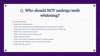 Q. Who should NOT undergo teeth
whitening?
A. Any of the following:
• Pregnant or lactating women
• People with periodontal disease including gingivitis or gums in poor condition
• People who wear braces or who had their braces removed less than 6 months ago
• People who recently had oral surgery
• People with decaying teeth or exposed roots
• People with open cavities
• People with a history of allergic reactions to peroxide products
• People with silver fillings in, near or behind the front teeth
• People under the age of 14
 
