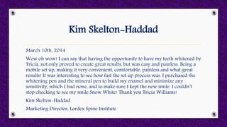 Kim Skelton-Haddad
March 10th, 2014
Wow oh wow! I can say that having the opportunity to have my teeth whitened by
Tricia, not only proved to create great results, but was easy and painless. Being a
mobile set up, making it very convenient, comfortable, painless and what great
results! It was interesting to see how fast the set up process was. I purchased the
whitening pen and the mineral pen to build my enamel and minimize any
sensitivity, which I had none, and to make sure I kept the new smile. I couldn’t
stop checking to see my smile Snow White! Thank you Tricia Williams!
Kim Skelton-Haddad
Marketing Director, Lordex Spine Institute
 