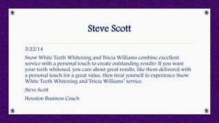 Steve Scott
5/22/14
Snow White Teeth Whitening and Tricia Williams combine excellent
service with a personal touch to create outstanding results! If you want
your teeth whitened, you care about great results, like them delivered with
a personal touch for a great value, then treat yourself to experience Snow
White Teeth Whitening and Tricia Williams’ service.
Steve Scott
Houston Business Coach
 