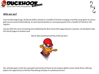 Who are we?
From humble beginnings, Duckhook Golfers started as a handful of friends arranging a monthly social game at various
golf courses around Johannesburg. As word spread quickly our social group grew from a handful of friends to 150
regulars.
January 2015 the vision of starting and establishing the Best Social Golf League became a passion, we decided to take
this Social League to another level.
March 2015 Duckhook Golf Pty (LTD) was born
Our ultimate goal is to be the social golf community of choice for all amateur golfers across South Africa, offering
players the opportunity to feel like they belong and play on a professional tour.
 