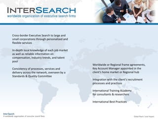 Cross-border Executive Search to large and
small corporations through personalized and
flexible services
In-depth local knowledge of each job market
as well as reliable information on
compensation, industry trends, and talent
pool
Consistency of processes, services and
delivery across the network, overseen by a
Standards & Quality Committee
Worldwide or Regional frame agreements,
Key Account Manager appointed in the
client’s home market or Regional hub
Integration with the client’s recruitment
processes and practices
International Training Academy
for consultants & researchers
International Best Practices
 