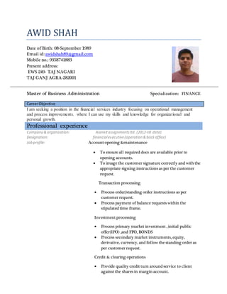 AWID SHAH
Date of Birth: 08-September 1989
Email id: awidshah89@gmail.com
Mobile no.: 9358741883
Present address:
EWS 249- TAJ NAGARI
TAJ GANJ AGRA-282001
Master of Business Administration Specialization: FINANCE
CareerObjective
I am seeking a position in the financial services industry focusing on operational management
and process improvements. where I can use my skills and knowledge for organizational and
personal growth.
Professional experience
Company &organization: Alankitassignmentsltd. (2012-till date)
Designation: financialexecutive(operation &backoffice)
Job profile: Account opening &maintenance
 To ensure all required docs are available prior to
opening accounts.
 To image the customer signature correctly and with the
appropriate signing instructions as per the customer
request.
Transaction processing
 Process order/standing order instructions as per
customer request.
 Process payment of balance requests within the
stipulated time frame.
Investment processing
 Process primary market investment , initial public
offer(IPO) ,and FPO, BONDS
 Process secondary market instruments, equity,
derivative, currency, and follow the standing order as
per customer request.
Credit & clearing operations
 Provide quality credit turn around service to client
against the shares in margin account.
 