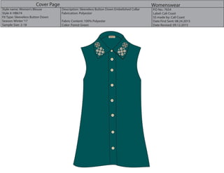 Cover Page Womenswear
Style name: Women’s Blouse
Style #: HB674
Fit Type: Sleeveless Button Down
Season: Winter‘17
Sample Size: 2-18
Description: Sleeveless Button Down Embelished Collar
Fabrication: Polyester
Fabric Content: 100% Polyester
Color: Forest Green
P.O No.: 7654
Label: Cali Coast
SS made by: Cali Coast
Date First Sent: 08.24.2015
Date Revised: 09.12.2015
CaliCoast
 
