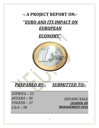-: A PROJECT REPORT ON:-
     EURO AND ITS IMPACT ON
           EUROPEAN
             ECONOMY




 PREPARED BY:-       SUBMITTED TO:-
SUPRIYA 35
AFSANA 36                DEVANG KALE
YOGESH 37                   (SCHOOL OF
LILA 38                MANAGEMENT-SVU)


                 1
 