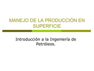 MANEJO DE LA PRODUCCIÓN EN 
SUPERFICIE 
Introducción a la Ingeniería de 
Petróleos. 
 