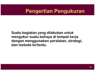 Pengertian Pengukuran
Suatu kegiatan yang dilakukan untuk
mengukur suatu bahaya di tempat kerja
dengan menggunakan peralatan, strategi,
dan metoda tertentu.
13
 