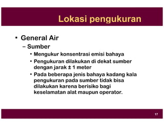 Lokasi pengukuran
• General Air
– Sumber
• Mengukur konsentrasi emisi bahaya
• Pengukuran dilakukan di dekat sumber
dengan jarak ± 1 meter
• Pada beberapa jenis bahaya kadang kala
pengukuran pada sumber tidak bisa
dilakukan karena berisiko bagi
keselamatan alat maupun operator.
17
 