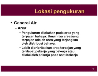 Lokasi pengukuran
• General Air
– Area
• Pengukuran dilakukan pada area yang
terpajan bahaya. Umumnya area yang
terpajan adalah area yang terjangkau
oleh distribusi bahaya.
• Lebih diprioritaskan area terpajan yang
terdapat pekerja yang bekerja atau
dilalui oleh pekerja pada saat bekerja
18
 