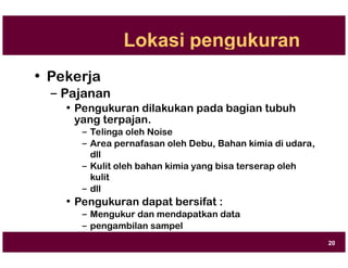 Lokasi pengukuran
• Pekerja
– Pajanan
• Pengukuran dilakukan pada bagian tubuh
yang terpajan.
– Telinga oleh Noise
– Area pernafasan oleh Debu, Bahan kimia di udara,
dll
– Kulit oleh bahan kimia yang bisa terserap oleh
kulit
– dll
• Pengukuran dapat bersifat :
– Mengukur dan mendapatkan data
– pengambilan sampel
20
 