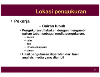 Lokasi pengukuran
• Pekerja
– Cairan tubuh
• Pengukuran dilakukan dengan mengambil
cairan tubuh sebagai media pengukuran.
– saliva
– urin
– ese
– Udara ekspirasi
– darah
• Hasil pengukuran diperoleh dari hasil
analisis media yang diambil
21
 