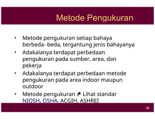 Metode Pengukuran
• Metode pengukuran setiap bahaya
berbeda- beda, tergantung jenis bahayanya
• Adakalanya terdapat perbedaan
pengukuran pada sumber, area, dan
pekerja
• Adakalanya terdapat perbedaan metode
pengukuran pada area indoor maupun
outdoor
• Metode pengukuran  Lihat standar
NIOSH, OSHA, ACGIH, ASHREI
23
 