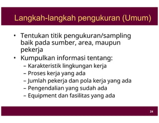 Langkah-langkah pengukuran (Umum)
• Tentukan titik pengukuran/sampling
baik pada sumber, area, maupun
pekerja
• Kumpulkan informasi tentang:
– Karakteristik lingkungan kerja
– Proses kerja yang ada
– Jumlah pekerja dan pola kerja yang ada
– Pengendalian yang sudah ada
– Equipment dan fasilitas yang ada
24
 